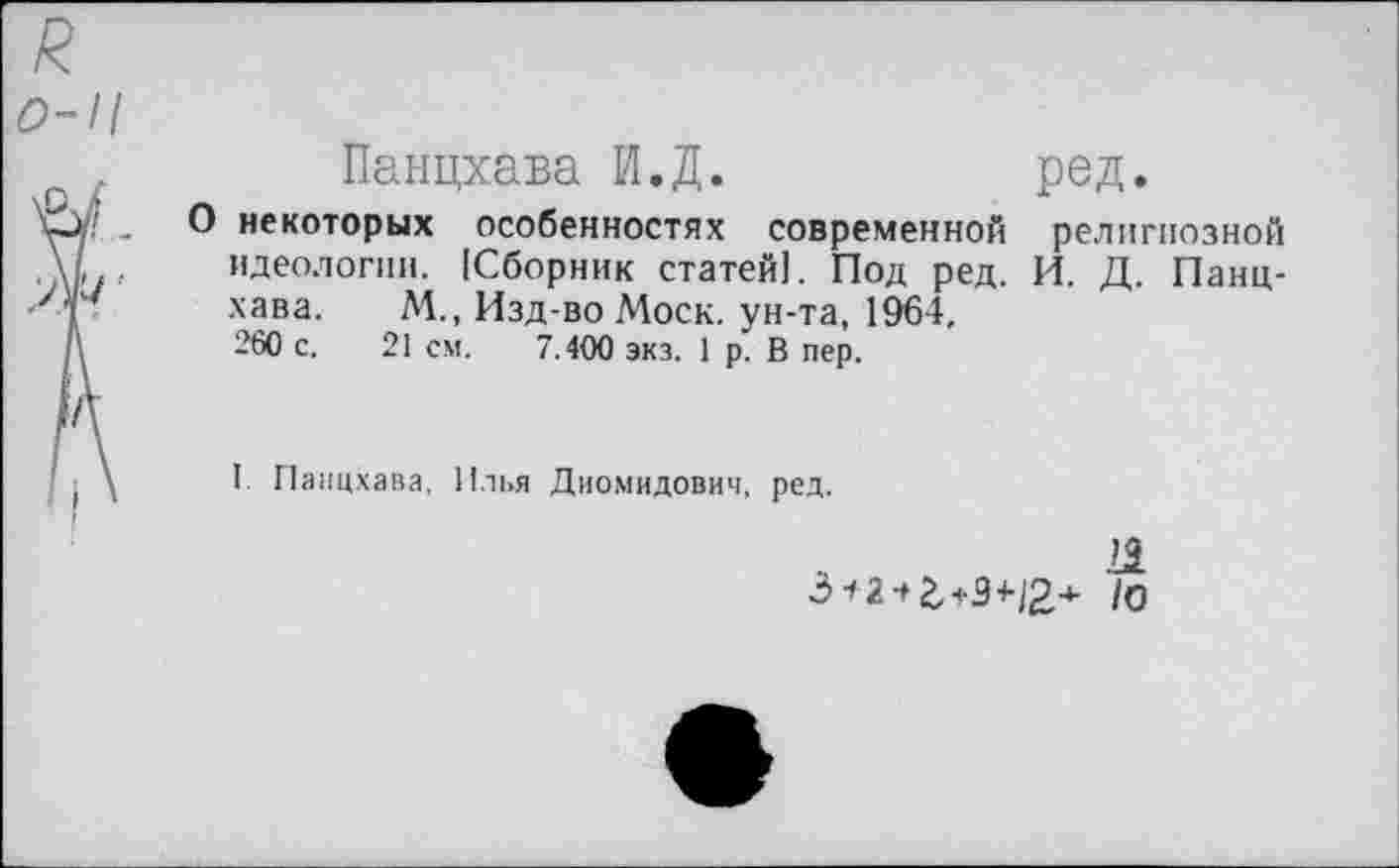 ﻿0-11
Панцхава И.Д.	ред.
О некоторых особенностях современной религиозной идеологии. [Сборник статей!. Под ред. И. Д. Панцхава. М., Изд-во Моск, ун-та, 1964, 260 с. 21 см. 7.400 экз. 1 р. В пер.
I. Панцхава, Илья Диомидович, ред.
21
/о